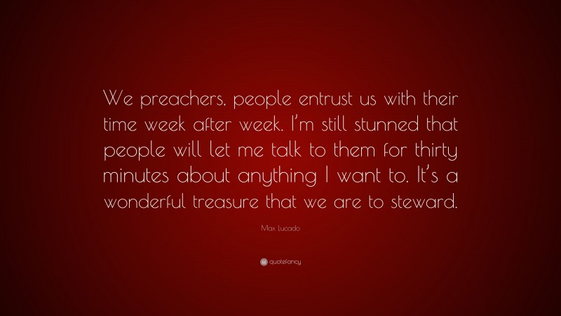 Max Lucado Quote: “We preachers, people entrust us with their time week after week. I’m still stunned that people will let me talk to them for thirty minutes about anything I want to. It’s a wonderful treasure that we are to steward.”