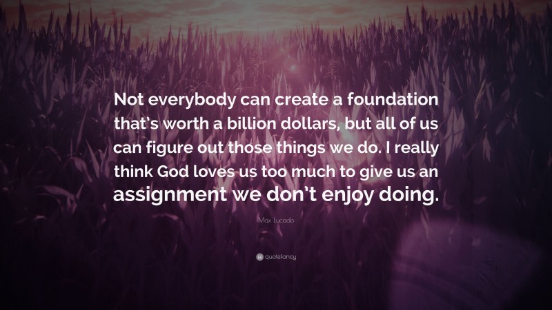 Max Lucado Quote: “Not everybody can create a foundation that’s worth a billion dollars, but all of us can figure out those things we do. I really think God loves us too much to give us an assignment we don’t enjoy doing.”