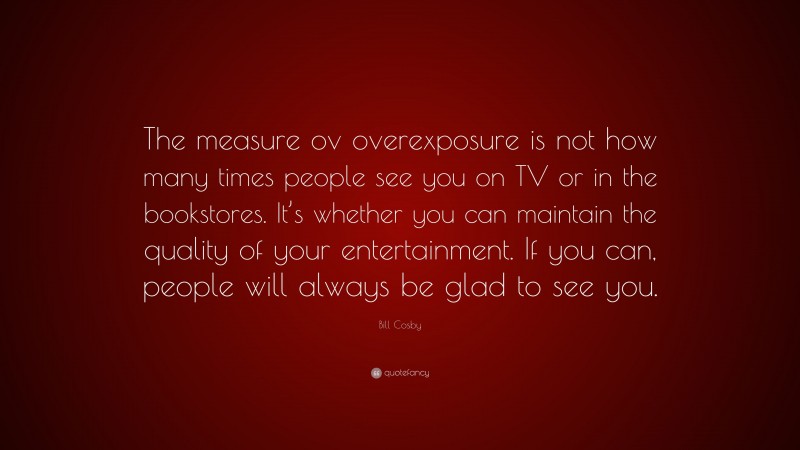 Bill Cosby Quote: “The measure ov overexposure is not how many times people see you on TV or in the bookstores. It’s whether you can maintain the quality of your entertainment. If you can, people will always be glad to see you.”