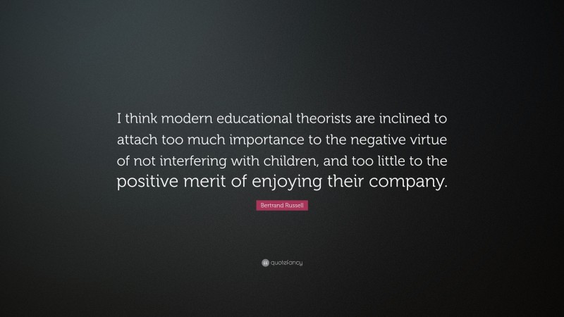 Bertrand Russell Quote: “I think modern educational theorists are inclined to attach too much importance to the negative virtue of not interfering with children, and too little to the positive merit of enjoying their company.”