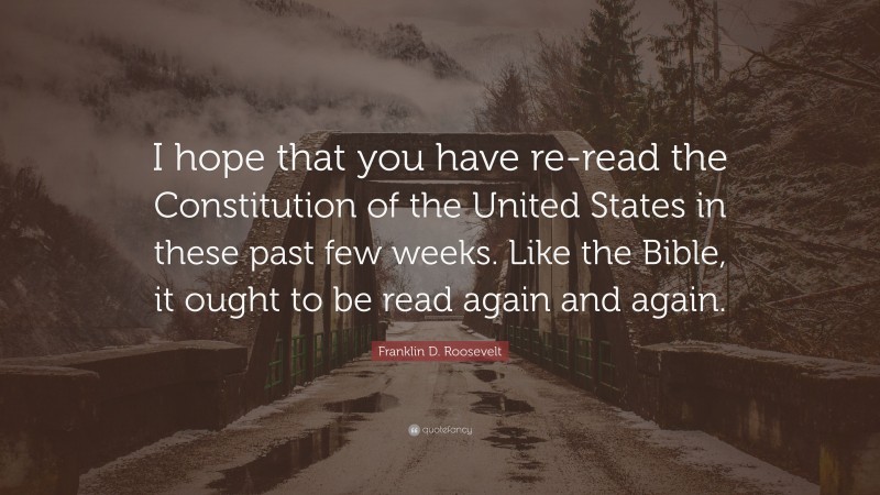 Franklin D. Roosevelt Quote: “I hope that you have re-read the Constitution of the United States in these past few weeks. Like the Bible, it ought to be read again and again.”