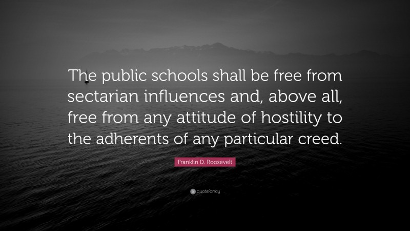 Franklin D. Roosevelt Quote: “The public schools shall be free from sectarian influences and, above all, free from any attitude of hostility to the adherents of any particular creed.”