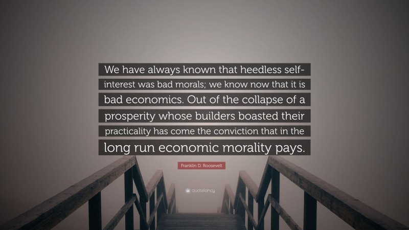 Franklin D. Roosevelt Quote: “We have always known that heedless self-interest was bad morals; we know now that it is bad economics. Out of the collapse of a prosperity whose builders boasted their practicality has come the conviction that in the long run economic morality pays.”