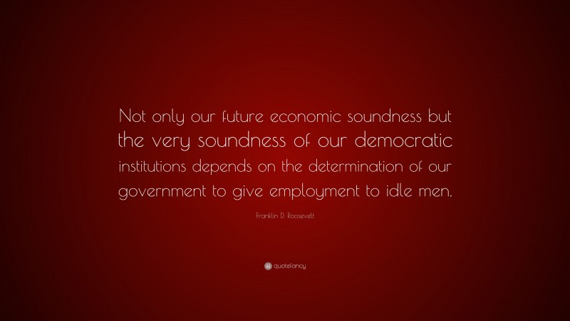 Franklin D. Roosevelt Quote: “Not only our future economic soundness but the very soundness of our democratic institutions depends on the determination of our government to give employment to idle men.”
