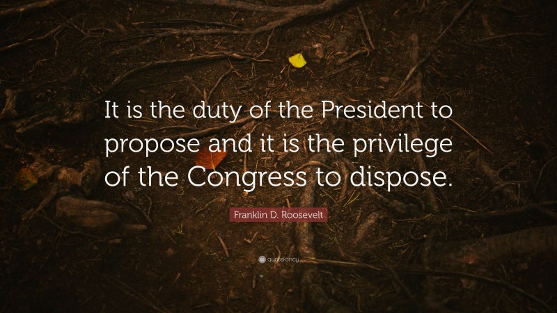 Franklin D. Roosevelt Quote: “It is the duty of the President to propose and it is the privilege of the Congress to dispose.”