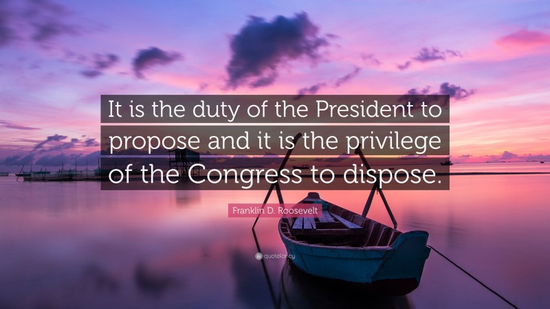 Franklin D. Roosevelt Quote: “It is the duty of the President to propose and it is the privilege of the Congress to dispose.”
