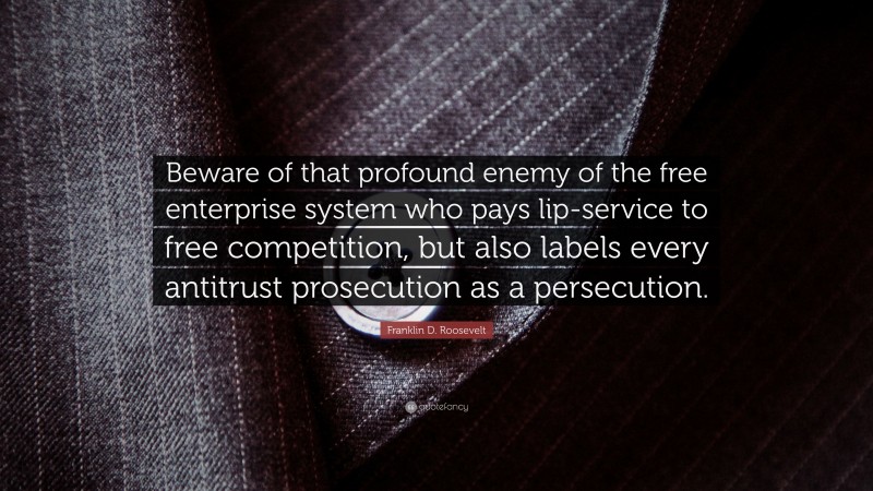 Franklin D. Roosevelt Quote: “Beware of that profound enemy of the free enterprise system who pays lip-service to free competition, but also labels every antitrust prosecution as a persecution.”