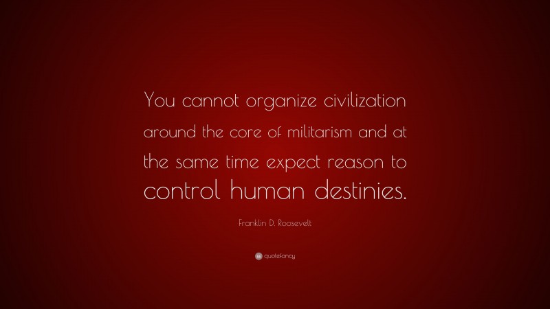 Franklin D. Roosevelt Quote: “You cannot organize civilization around the core of militarism and at the same time expect reason to control human destinies.”