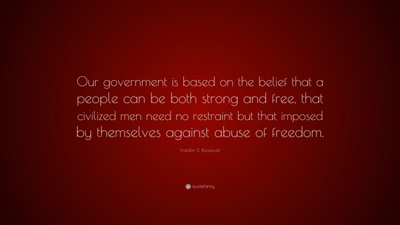 Franklin D. Roosevelt Quote: “Our government is based on the belief that a people can be both strong and free, that civilized men need no restraint but that imposed by themselves against abuse of freedom.”