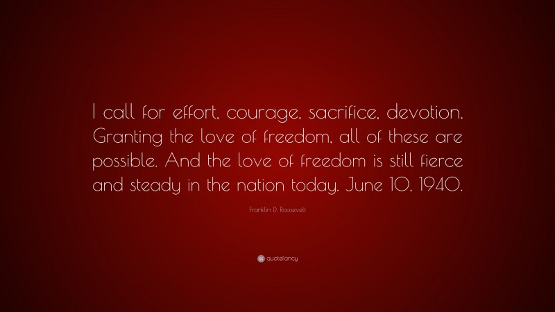 Franklin D. Roosevelt Quote: “I call for effort, courage, sacrifice, devotion. Granting the love of freedom, all of these are possible. And the love of freedom is still fierce and steady in the nation today. June 10, 1940.”