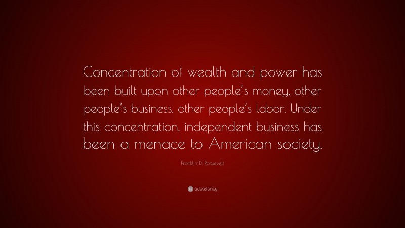Franklin D. Roosevelt Quote: “Concentration of wealth and power has been built upon other people’s money, other people’s business, other people’s labor. Under this concentration, independent business has been a menace to American society.”