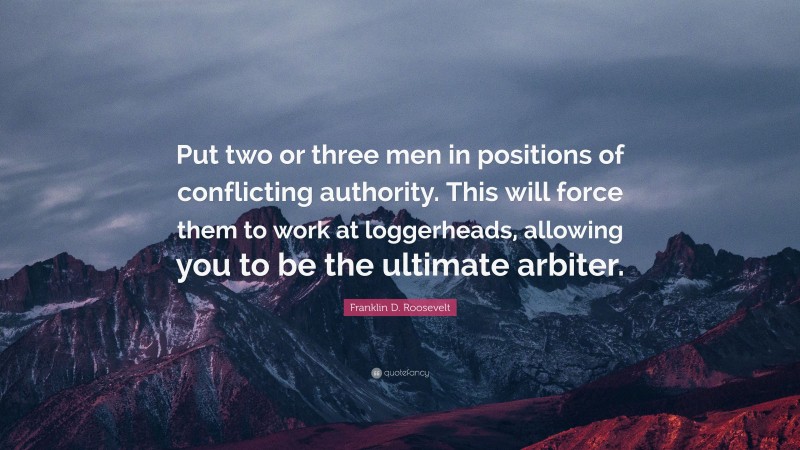 Franklin D. Roosevelt Quote: “Put two or three men in positions of conflicting authority. This will force them to work at loggerheads, allowing you to be the ultimate arbiter.”