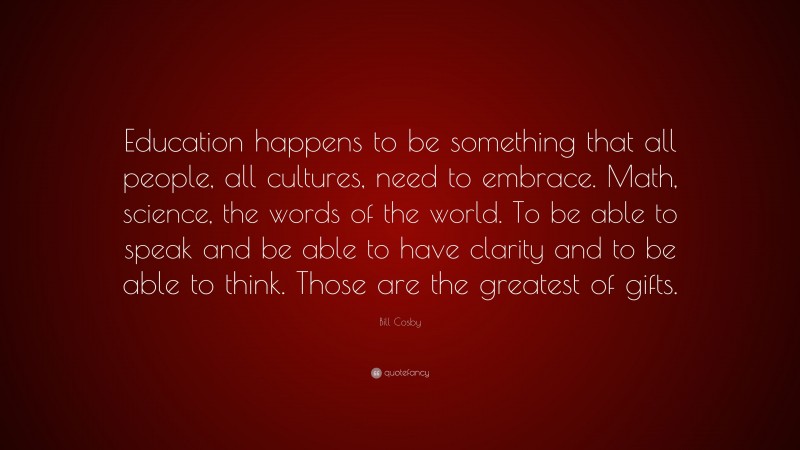 Bill Cosby Quote: “Education happens to be something that all people, all cultures, need to embrace. Math, science, the words of the world. To be able to speak and be able to have clarity and to be able to think. Those are the greatest of gifts.”