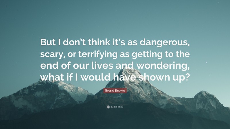 Brené Brown Quote: “But I don’t think it’s as dangerous, scary, or terrifying as getting to the end of our lives and wondering, what if I would have shown up?”