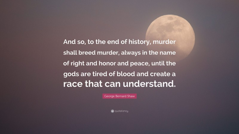 George Bernard Shaw Quote: “And so, to the end of history, murder shall breed murder, always in the name of right and honor and peace, until the gods are tired of blood and create a race that can understand.”