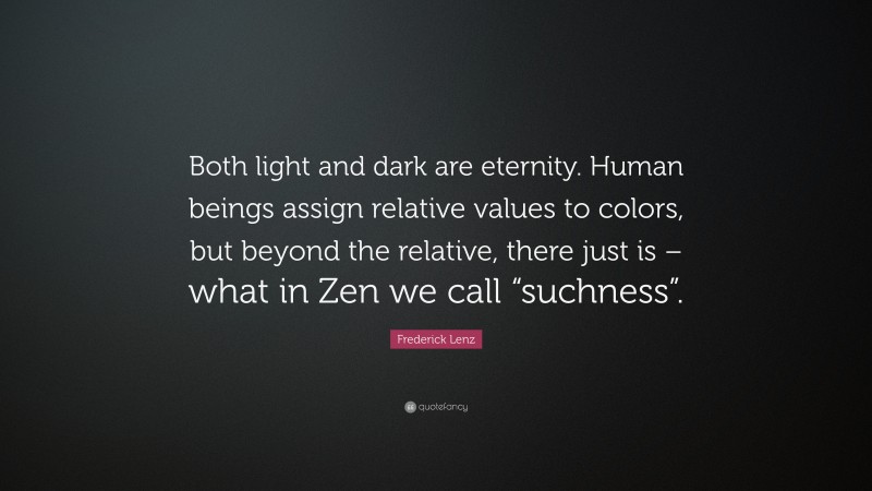 Frederick Lenz Quote: “Both light and dark are eternity. Human beings assign relative values to colors, but beyond the relative, there just is – what in Zen we call “suchness”.”