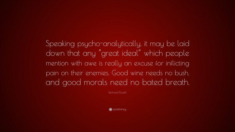 Bertrand Russell Quote: “Speaking psycho-analytically, it may be laid down that any “great ideal” which people mention with awe is really an excuse for inflicting pain on their enemies. Good wine needs no bush, and good morals need no bated breath.”