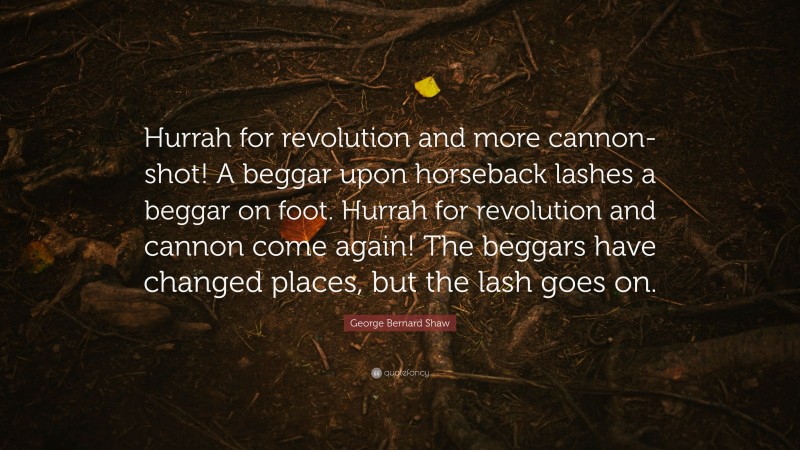 George Bernard Shaw Quote: “Hurrah for revolution and more cannon-shot! A beggar upon horseback lashes a beggar on foot. Hurrah for revolution and cannon come again! The beggars have changed places, but the lash goes on.”
