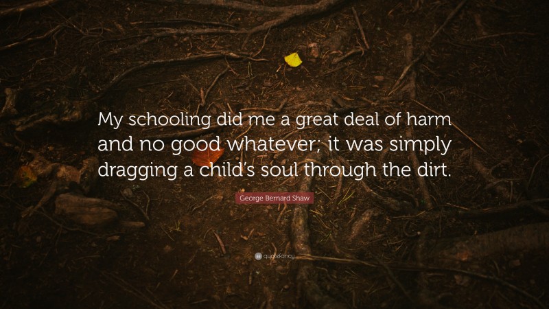 George Bernard Shaw Quote: “My schooling did me a great deal of harm and no good whatever; it was simply dragging a child’s soul through the dirt.”