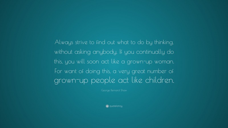 George Bernard Shaw Quote: “Always strive to find out what to do by thinking, without asking anybody. If you continually do this, you will soon act like a grown-up woman. For want of doing this, a very great number of grown-up people act like children.”