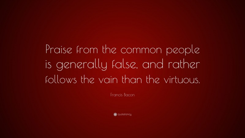 Francis Bacon Quote: “Praise from the common people is generally false, and rather follows the vain than the virtuous.”