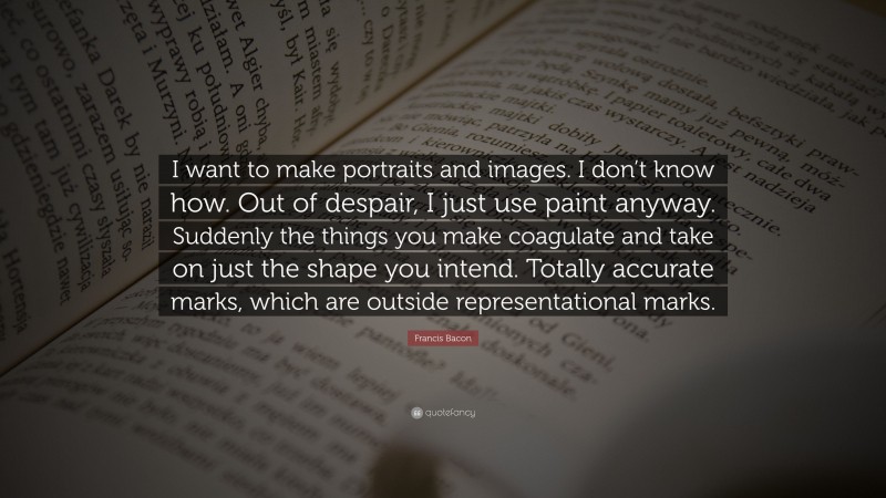 Francis Bacon Quote: “I want to make portraits and images. I don’t know how. Out of despair, I just use paint anyway. Suddenly the things you make coagulate and take on just the shape you intend. Totally accurate marks, which are outside representational marks.”