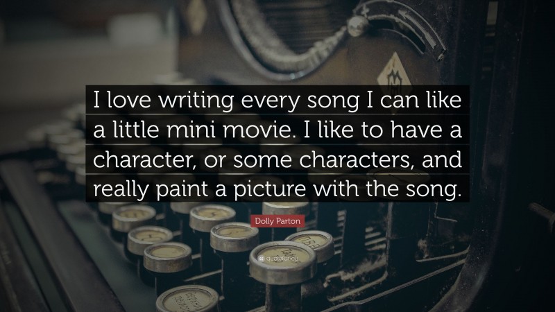 Dolly Parton Quote: “I love writing every song I can like a little mini movie. I like to have a character, or some characters, and really paint a picture with the song.”
