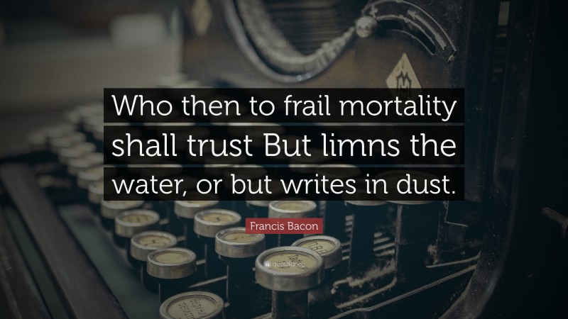 Francis Bacon Quote: “Who then to frail mortality shall trust But limns the water, or but writes in dust.”
