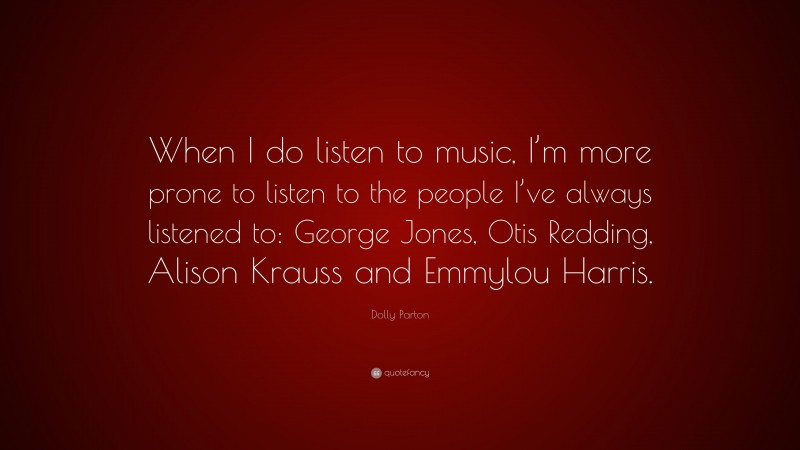 Dolly Parton Quote: “When I do listen to music, I’m more prone to listen to the people I’ve always listened to: George Jones, Otis Redding, Alison Krauss and Emmylou Harris.”