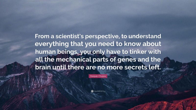 Deepak Chopra Quote: “From a scientist’s perspective, to understand everything that you need to know about human beings, you only have to tinker with all the mechanical parts of genes and the brain until there are no more secrets left.”