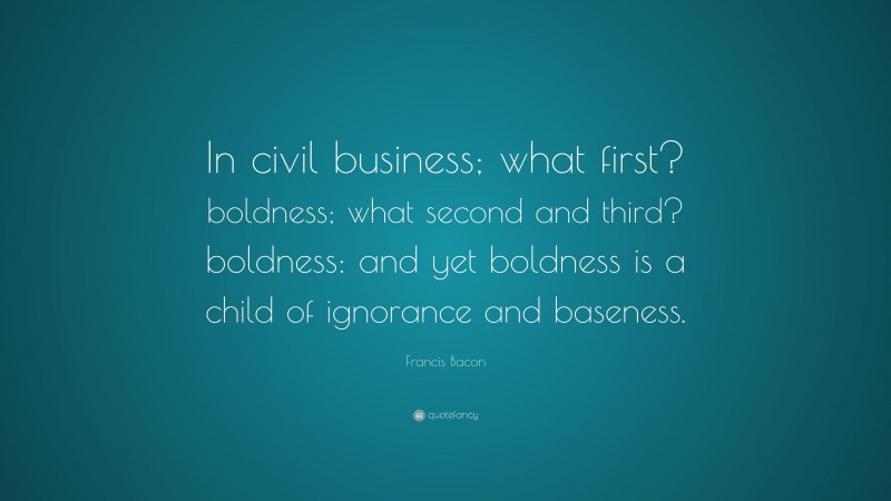 Francis Bacon Quote: “In civil business; what first? boldness; what second and third? boldness: and yet boldness is a child of ignorance and baseness.”