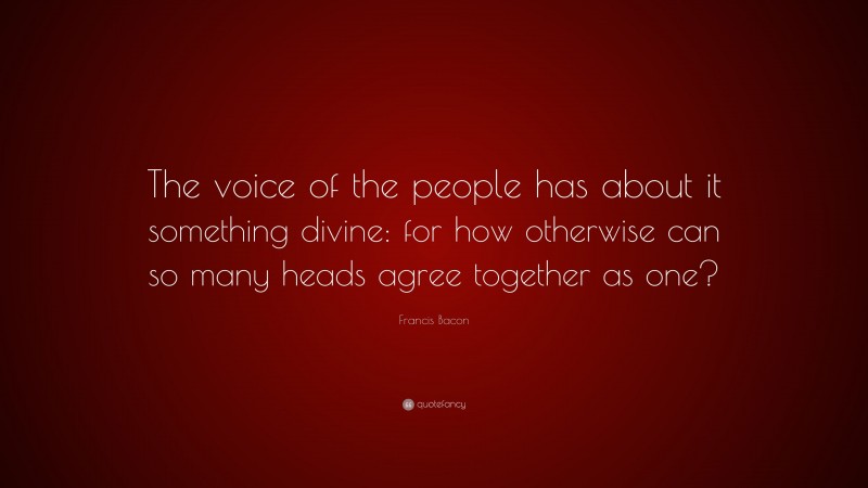 Francis Bacon Quote: “The voice of the people has about it something divine: for how otherwise can so many heads agree together as one?”