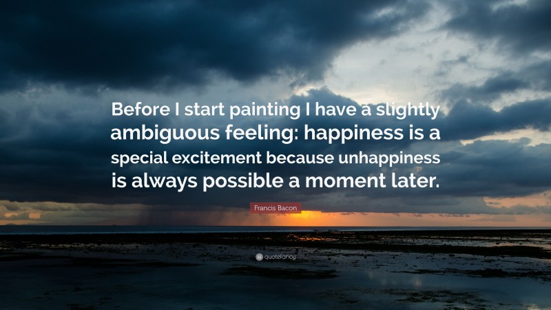 Francis Bacon Quote: “Before I start painting I have a slightly ambiguous feeling: happiness is a special excitement because unhappiness is always possible a moment later.”