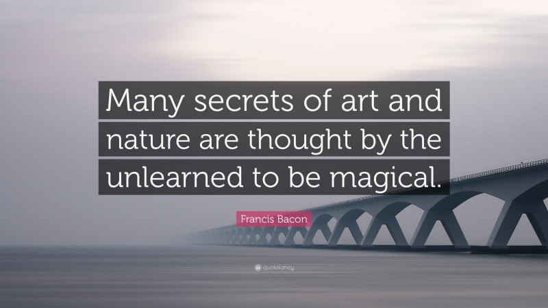 Francis Bacon Quote: “Many secrets of art and nature are thought by the unlearned to be magical.”