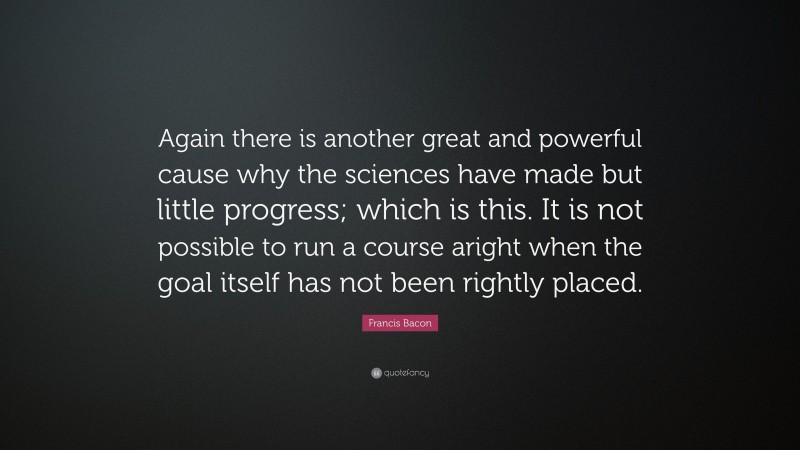 Francis Bacon Quote: “Again there is another great and powerful cause why the sciences have made but little progress; which is this. It is not possible to run a course aright when the goal itself has not been rightly placed.”