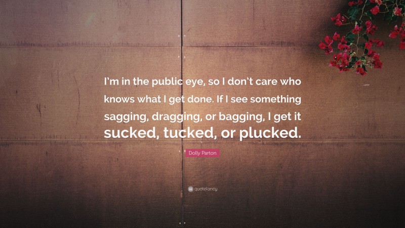 Dolly Parton Quote: “I’m in the public eye, so I don’t care who knows what I get done. If I see something sagging, dragging, or bagging, I get it sucked, tucked, or plucked.”