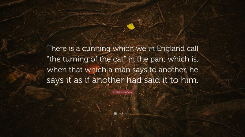 Francis Bacon Quote: “There is a cunning which we in England call “the turning of the cat” in the pan; which is, when that which a man says to another, he says it as if another had said it to him.”