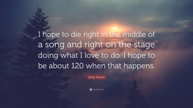 Dolly Parton Quote: “I hope to die right in the middle of a song and right on the stage doing what I love to do. I hope to be about 120 when that happens.”