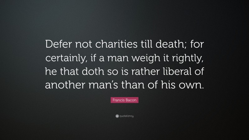 Francis Bacon Quote: “Defer not charities till death; for certainly, if a man weigh it rightly, he that doth so is rather liberal of another man’s than of his own.”