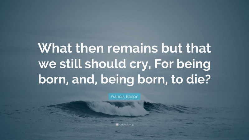 Francis Bacon Quote: “What then remains but that we still should cry, For being born, and, being born, to die?”