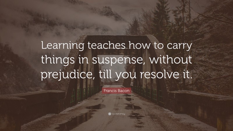 Francis Bacon Quote: “Learning teaches how to carry things in suspense, without prejudice, till you resolve it.”