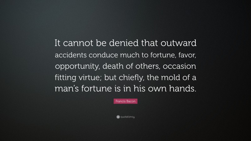 Francis Bacon Quote: “It cannot be denied that outward accidents conduce much to fortune, favor, opportunity, death of others, occasion fitting virtue; but chiefly, the mold of a man’s fortune is in his own hands.”