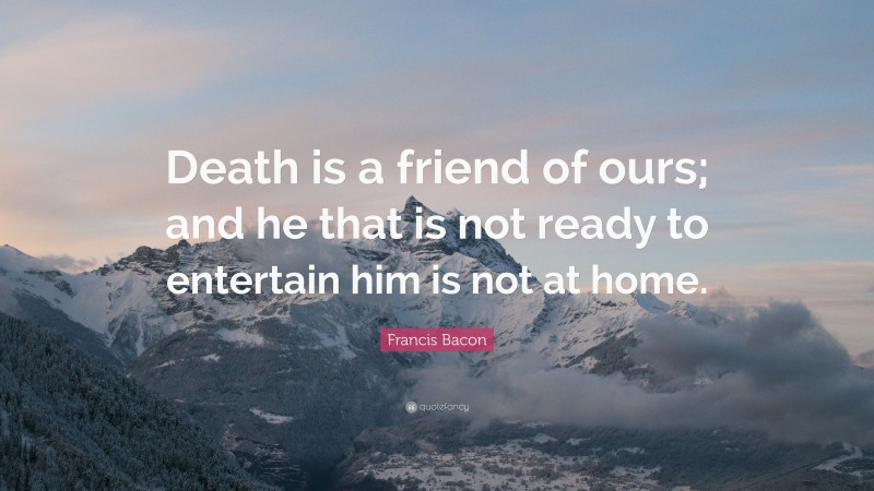 Francis Bacon Quote: “Death is a friend of ours; and he that is not ready to entertain him is not at home.”