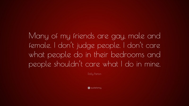 Dolly Parton Quote: “Many of my friends are gay, male and female. I don’t judge people. I don’t care what people do in their bedrooms and people shouldn’t care what I do in mine.”