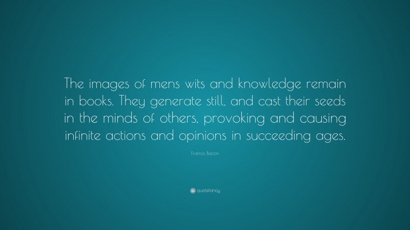 Francis Bacon Quote: “The images of mens wits and knowledge remain in books. They generate still, and cast their seeds in the minds of others, provoking and causing infinite actions and opinions in succeeding ages.”