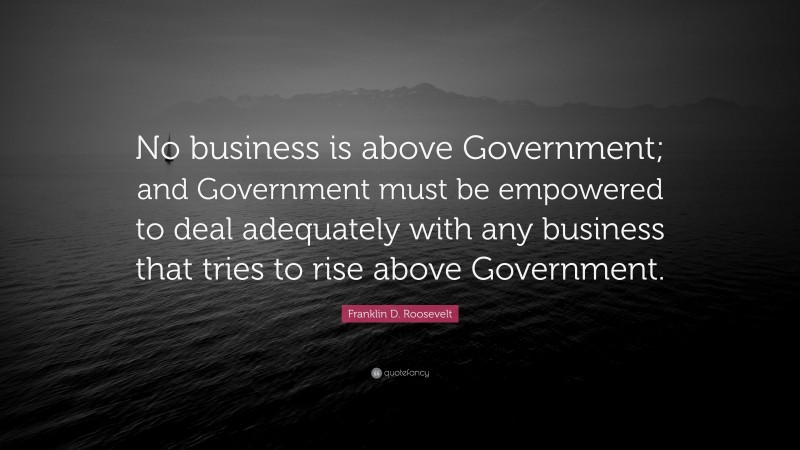 Franklin D. Roosevelt Quote: “No business is above Government; and Government must be empowered to deal adequately with any business that tries to rise above Government.”