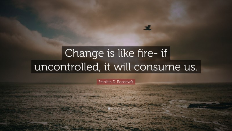 Franklin D. Roosevelt Quote: “Change is like fire- if uncontrolled, it will consume us.”