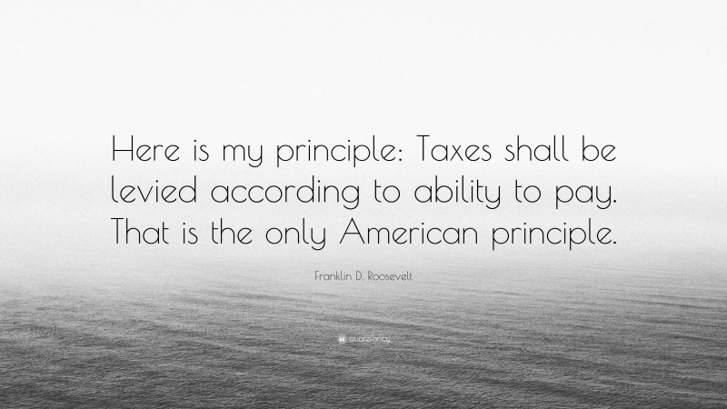 Franklin D. Roosevelt Quote: “Here is my principle: Taxes shall be levied according to ability to pay. That is the only American principle.”