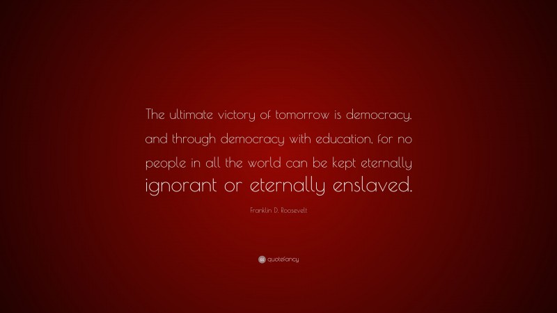 Franklin D. Roosevelt Quote: “The ultimate victory of tomorrow is democracy, and through democracy with education, for no people in all the world can be kept eternally ignorant or eternally enslaved.”