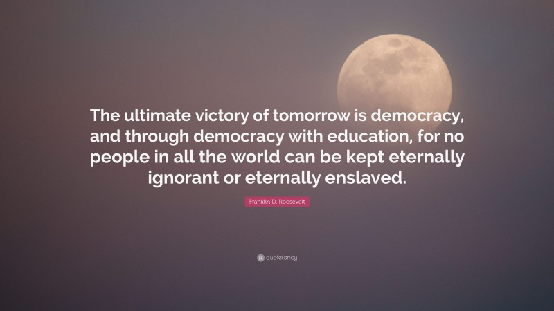 Franklin D. Roosevelt Quote: “The ultimate victory of tomorrow is democracy, and through democracy with education, for no people in all the world can be kept eternally ignorant or eternally enslaved.”